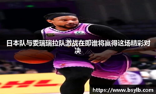 日本队与委瑞瑞拉队激战在即谁将赢得这场精彩对决
