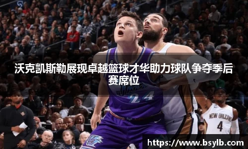 沃克凯斯勒展现卓越篮球才华助力球队争夺季后赛席位